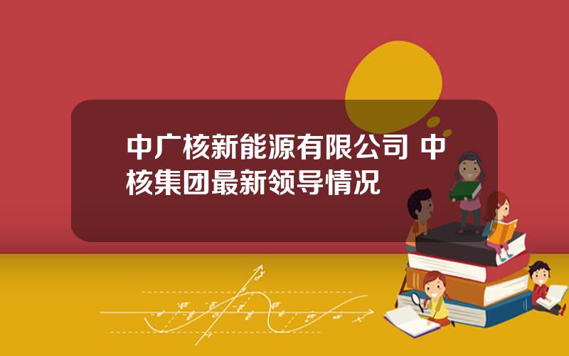 中广核新能源有限公司 中核集团最新领导情况